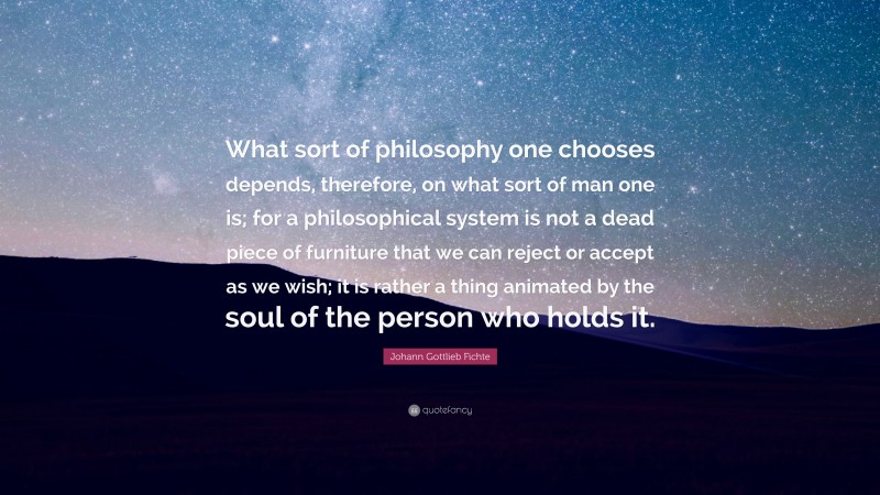 Johann Gottlieb Fichte Quote: “What sort of philosophy one chooses depends, therefore, on what sort of man one is; for a philosophical system is not a dead piece of furniture that we can reject or accept as we wish; it is rather a thing animated by the soul of the person who holds it.”