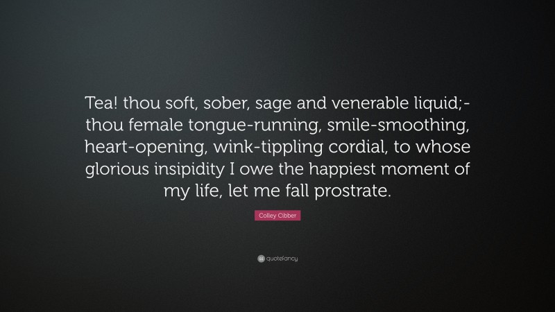 Colley Cibber Quote: “Tea! thou soft, sober, sage and venerable liquid;- thou female tongue-running, smile-smoothing, heart-opening, wink-tippling cordial, to whose glorious insipidity I owe the happiest moment of my life, let me fall prostrate.”