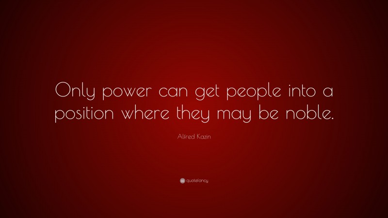 Alfred Kazin Quote: “Only power can get people into a position where they may be noble.”