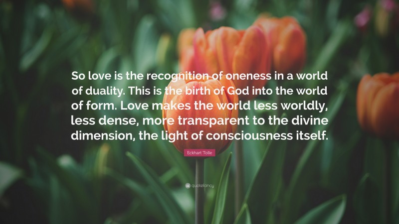 Eckhart Tolle Quote: “So love is the recognition of oneness in a world of duality. This is the birth of God into the world of form. Love makes the world less worldly, less dense, more transparent to the divine dimension, the light of consciousness itself.”