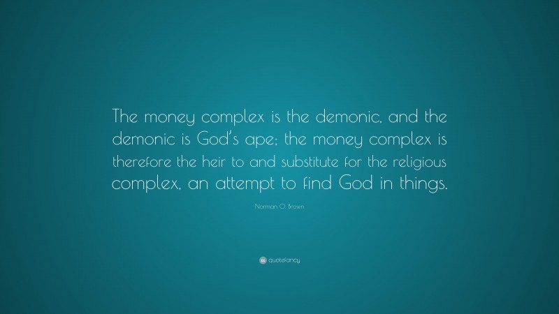 Norman O. Brown Quote: “The money complex is the demonic, and the demonic is God’s ape; the money complex is therefore the heir to and substitute for the religious complex, an attempt to find God in things.”