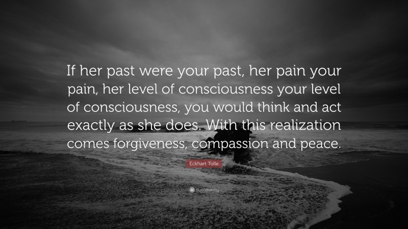 Eckhart Tolle Quote: “If her past were your past, her pain your pain, her level of consciousness your level of consciousness, you would think and act exactly as she does. With this realization comes forgiveness, compassion and peace.”