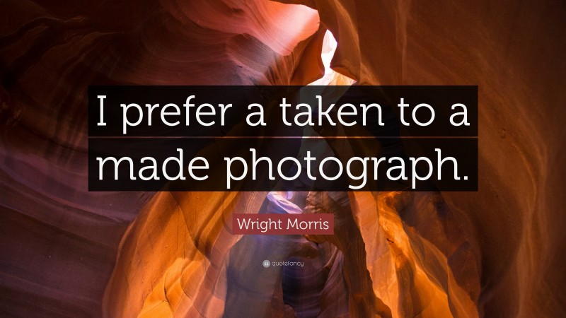 Wright Morris Quote: “I prefer a taken to a made photograph.”