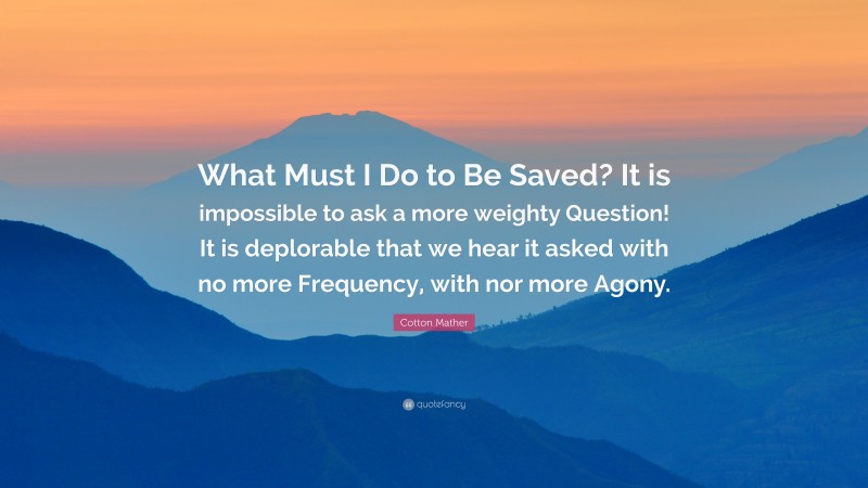 Cotton Mather Quote: “What Must I Do to Be Saved? It is impossible to ask a more weighty Question! It is deplorable that we hear it asked with no more Frequency, with nor more Agony.”