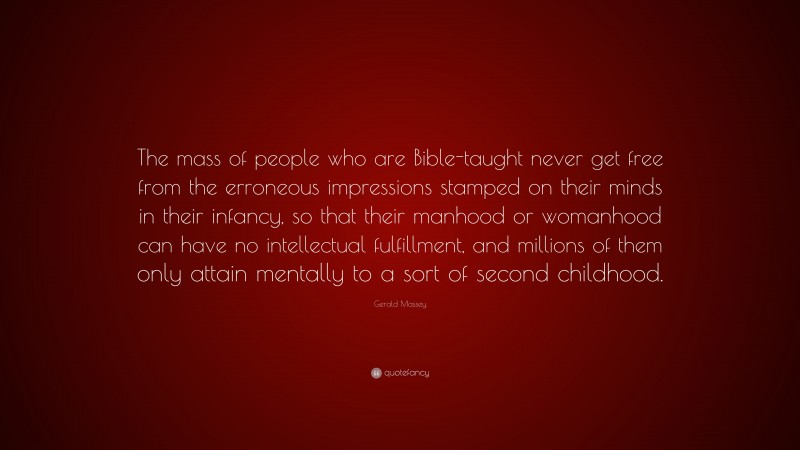 Gerald Massey Quote: “The mass of people who are Bible-taught never get free from the erroneous impressions stamped on their minds in their infancy, so that their manhood or womanhood can have no intellectual fulfillment, and millions of them only attain mentally to a sort of second childhood.”