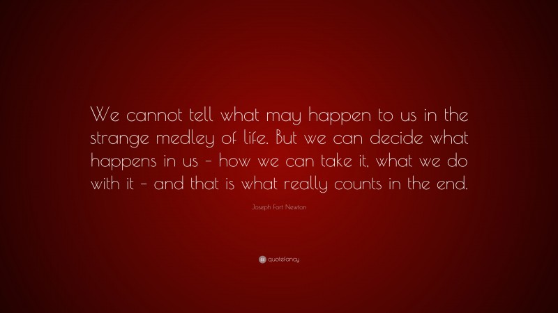 Joseph Fort Newton Quote: “We cannot tell what may happen to us in the strange medley of life. But we can decide what happens in us – how we can take it, what we do with it – and that is what really counts in the end.”