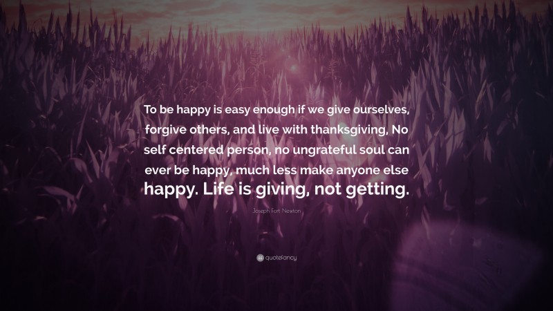 Joseph Fort Newton Quote: “To be happy is easy enough if we give ourselves, forgive others, and live with thanksgiving, No self centered person, no ungrateful soul can ever be happy, much less make anyone else happy. Life is giving, not getting.”