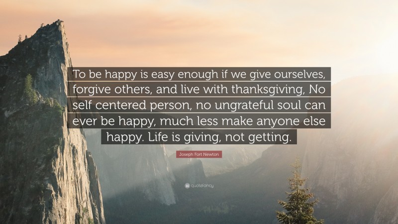 Joseph Fort Newton Quote: “To be happy is easy enough if we give ourselves, forgive others, and live with thanksgiving, No self centered person, no ungrateful soul can ever be happy, much less make anyone else happy. Life is giving, not getting.”
