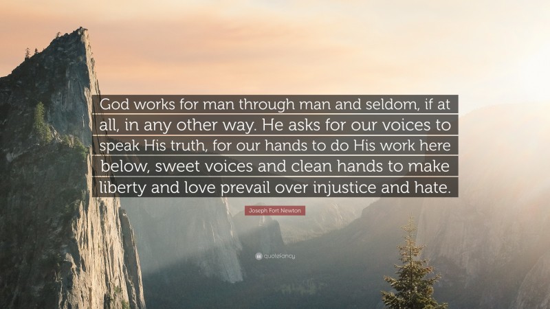 Joseph Fort Newton Quote: “God works for man through man and seldom, if at all, in any other way. He asks for our voices to speak His truth, for our hands to do His work here below, sweet voices and clean hands to make liberty and love prevail over injustice and hate.”