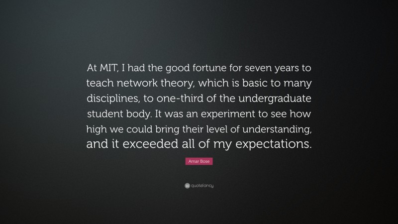 Amar Bose Quote: “At MIT, I had the good fortune for seven years to teach network theory, which is basic to many disciplines, to one-third of the undergraduate student body. It was an experiment to see how high we could bring their level of understanding, and it exceeded all of my expectations.”