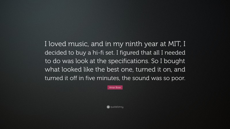 Amar Bose Quote: “I loved music, and in my ninth year at MIT, I decided to buy a hi-fi set. I figured that all I needed to do was look at the specifications. So I bought what looked like the best one, turned it on, and turned it off in five minutes, the sound was so poor.”