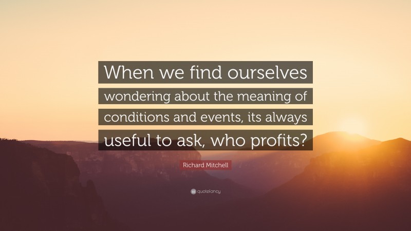 Richard Mitchell Quote: “When we find ourselves wondering about the meaning of conditions and events, its always useful to ask, who profits?”