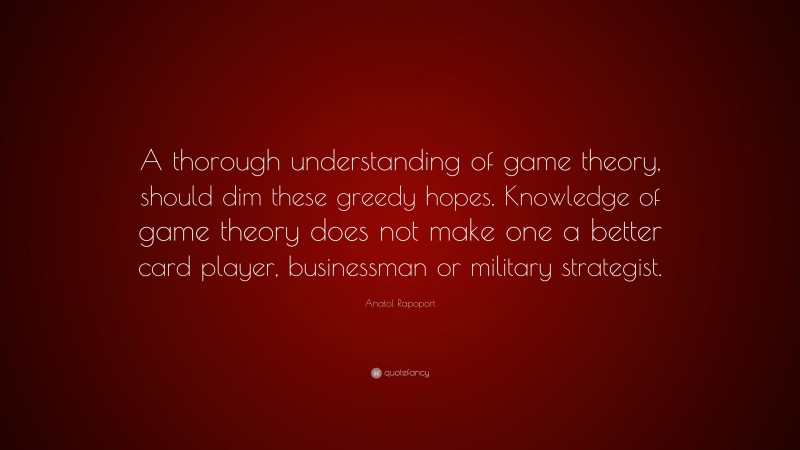 Anatol Rapoport Quote: “A thorough understanding of game theory, should dim these greedy hopes. Knowledge of game theory does not make one a better card player, businessman or military strategist.”