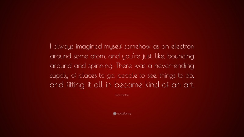 Tom Freston Quote: “I always imagined myself somehow as an electron around some atom, and you’re just, like, bouncing around and spinning. There was a never-ending supply of places to go, people to see, things to do, and fitting it all in became kind of an art.”
