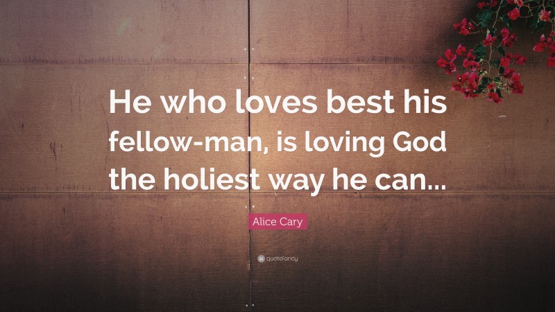 Alice Cary Quote: “He who loves best his fellow-man, is loving God the holiest way he can...”