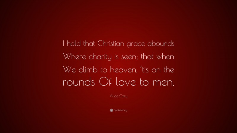 Alice Cary Quote: “I hold that Christian grace abounds Where charity is seen; that when We climb to heaven, ’tis on the rounds Of love to men.”