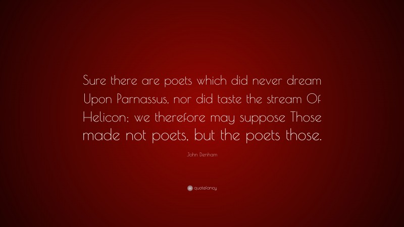 John Denham Quote: “Sure there are poets which did never dream Upon Parnassus, nor did taste the stream Of Helicon; we therefore may suppose Those made not poets, but the poets those.”