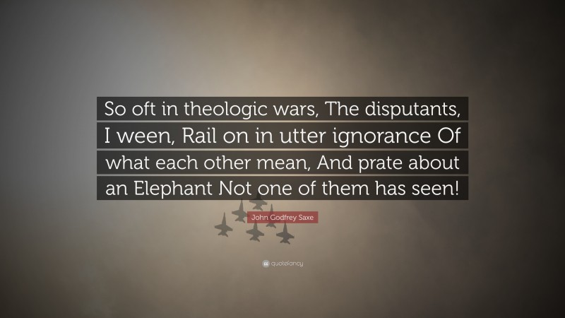 John Godfrey Saxe Quote: “So oft in theologic wars, The disputants, I ween, Rail on in utter ignorance Of what each other mean, And prate about an Elephant Not one of them has seen!”