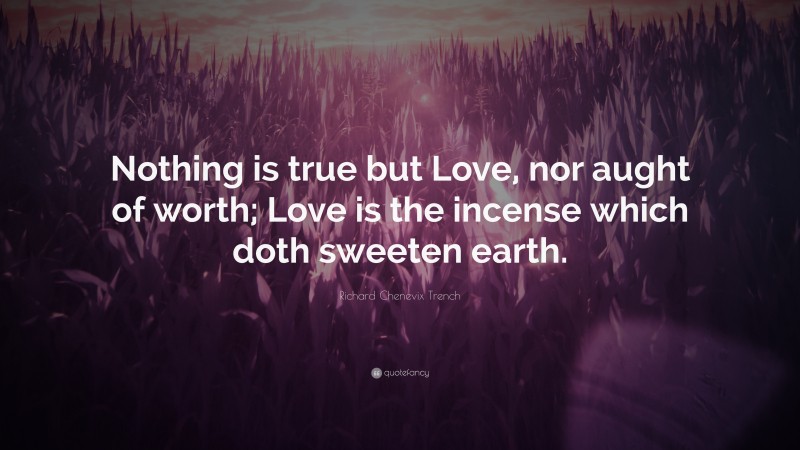 Richard Chenevix Trench Quote: “Nothing is true but Love, nor aught of worth; Love is the incense which doth sweeten earth.”