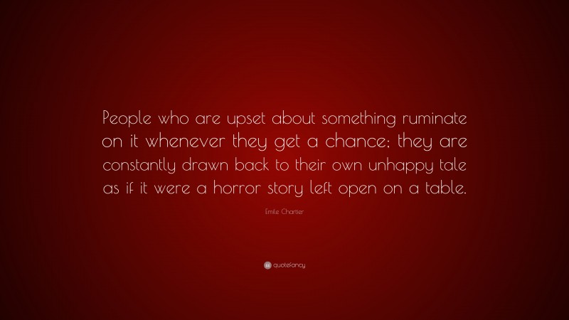 Emile Chartier Quote: “People who are upset about something ruminate on it whenever they get a chance; they are constantly drawn back to their own unhappy tale as if it were a horror story left open on a table.”