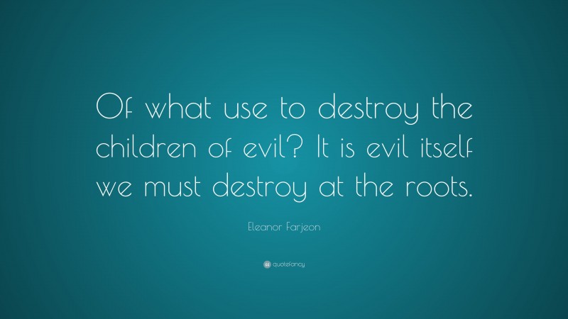 Eleanor Farjeon Quote: “Of what use to destroy the children of evil? It is evil itself we must destroy at the roots.”