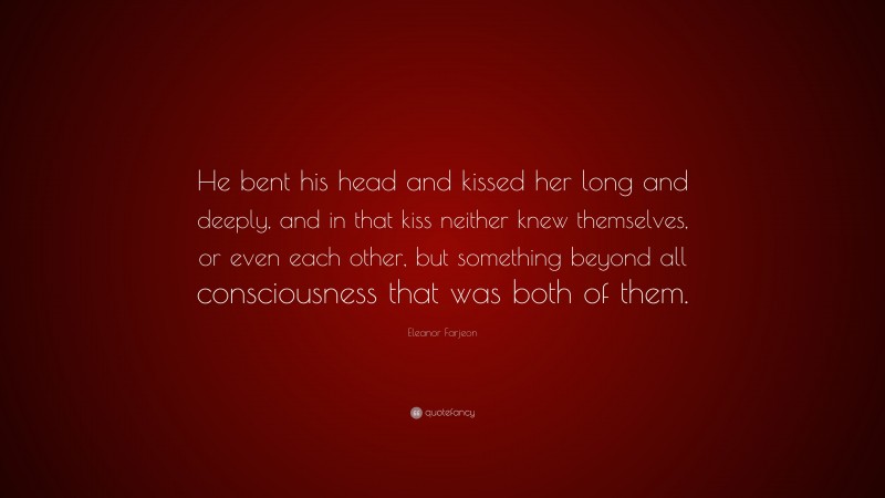 Eleanor Farjeon Quote: “He bent his head and kissed her long and deeply, and in that kiss neither knew themselves, or even each other, but something beyond all consciousness that was both of them.”