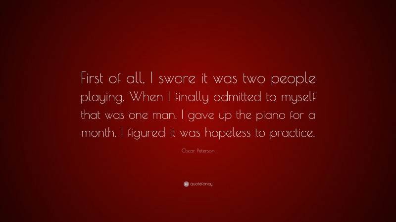 Oscar Peterson Quote: “First of all, I swore it was two people playing. When I finally admitted to myself that was one man, I gave up the piano for a month. I figured it was hopeless to practice.”