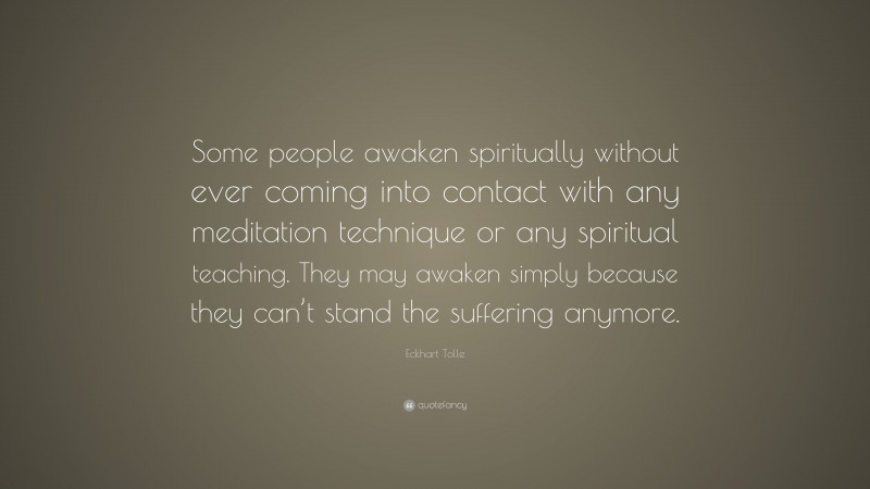 Eckhart Tolle Quote: “Some people awaken spiritually without ever coming into contact with any meditation technique or any spiritual teaching. They may awaken simply because they can’t stand the suffering anymore.”