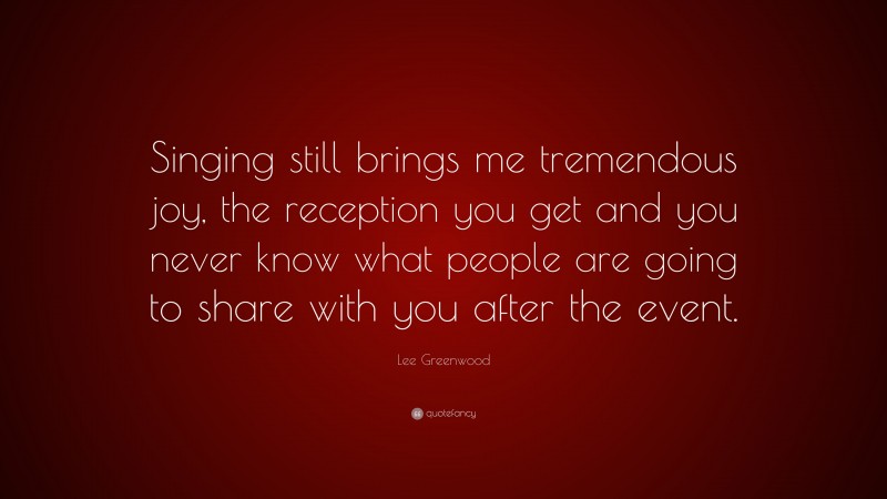Lee Greenwood Quote: “Singing still brings me tremendous joy, the reception you get and you never know what people are going to share with you after the event.”