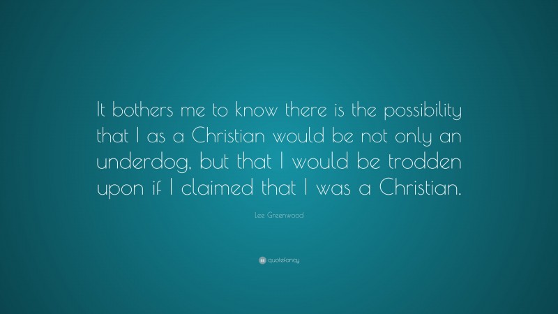 Lee Greenwood Quote: “It bothers me to know there is the possibility that I as a Christian would be not only an underdog, but that I would be trodden upon if I claimed that I was a Christian.”