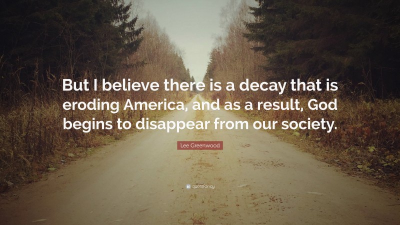 Lee Greenwood Quote: “But I believe there is a decay that is eroding America, and as a result, God begins to disappear from our society.”