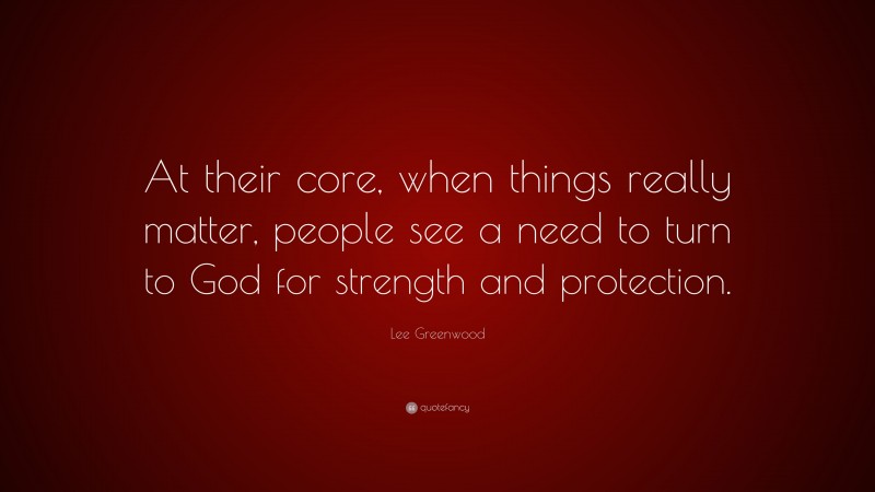Lee Greenwood Quote: “At their core, when things really matter, people see a need to turn to God for strength and protection.”