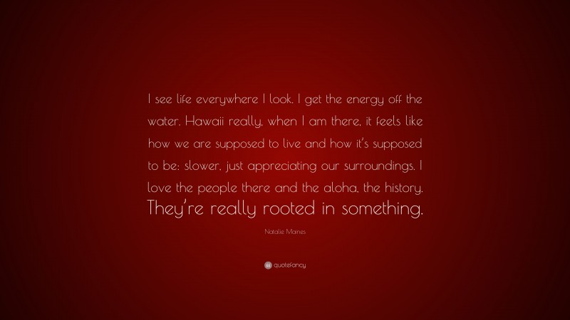 Natalie Maines Quote: “I see life everywhere I look. I get the energy off the water. Hawaii really, when I am there, it feels like how we are supposed to live and how it’s supposed to be: slower, just appreciating our surroundings. I love the people there and the aloha, the history. They’re really rooted in something.”