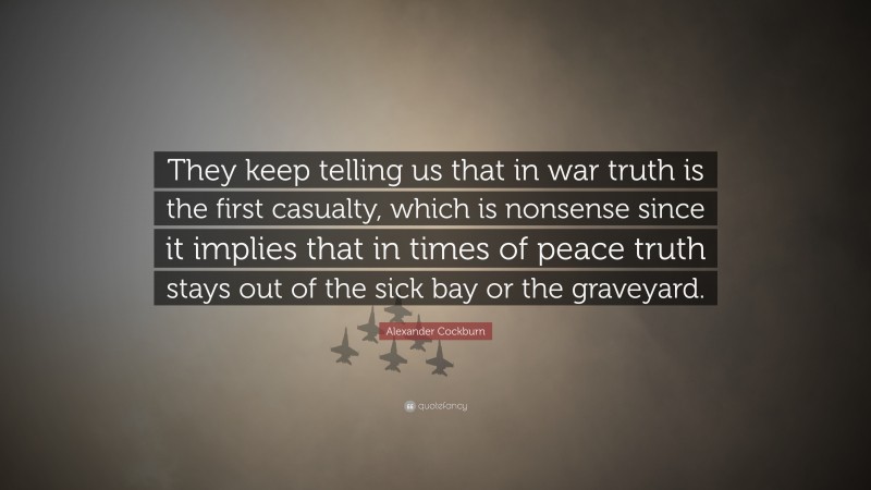 Alexander Cockburn Quote: “They keep telling us that in war truth is the first casualty, which is nonsense since it implies that in times of peace truth stays out of the sick bay or the graveyard.”