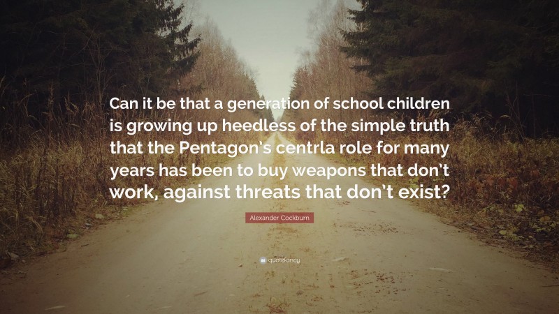 Alexander Cockburn Quote: “Can it be that a generation of school children is growing up heedless of the simple truth that the Pentagon’s centrla role for many years has been to buy weapons that don’t work, against threats that don’t exist?”