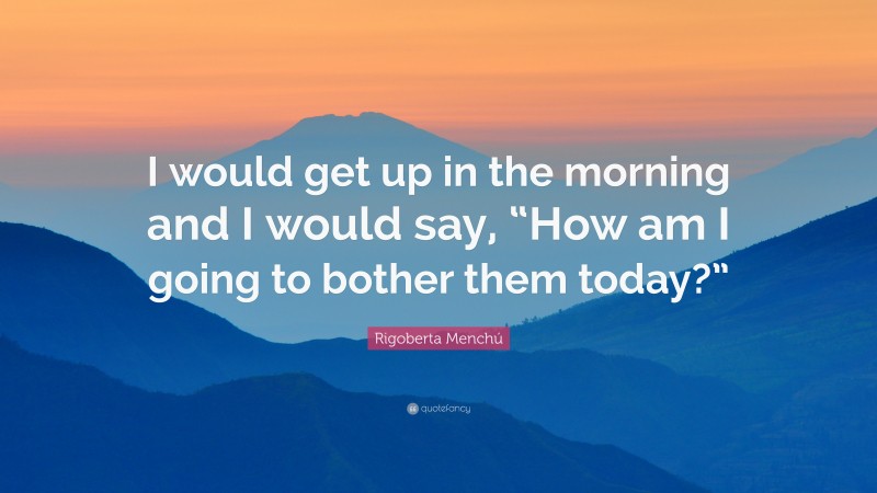 Rigoberta Menchú Quote: “I would get up in the morning and I would say, “How am I going to bother them today?””