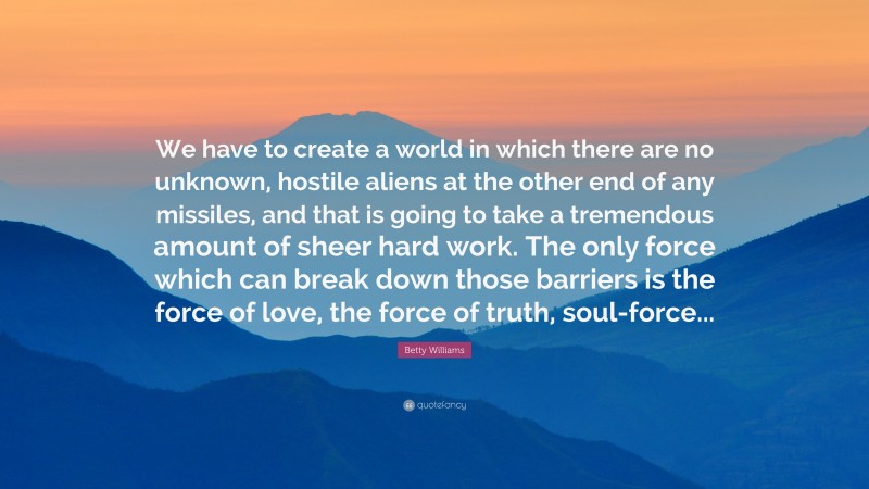 Betty Williams Quote: “We have to create a world in which there are no unknown, hostile aliens at the other end of any missiles, and that is going to take a tremendous amount of sheer hard work. The only force which can break down those barriers is the force of love, the force of truth, soul-force...”