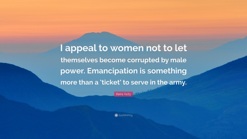 Petra Kelly Quote: “I appeal to women not to let themselves become corrupted by male power. Emancipation is something more than a ‘ticket’ to serve in the army.”