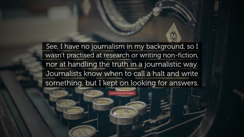 John Thomas Sladek Quote: “See, I have no journalism in my background, so I wasn’t practised at research or writing non-fiction, nor at handling the truth in a journalistic way. Journalists know when to call a halt and write something, but I kept on looking for answers.”