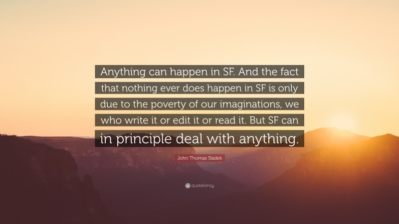 John Thomas Sladek Quote: “Anything can happen in SF. And the fact that nothing ever does happen in SF is only due to the poverty of our imaginations, we who write it or edit it or read it. But SF can in principle deal with anything.”