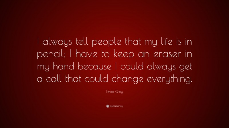 Linda Gray Quote: “I always tell people that my life is in pencil; I have to keep an eraser in my hand because I could always get a call that could change everything.”