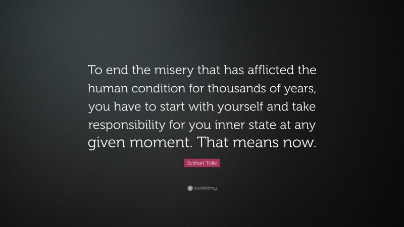 Eckhart Tolle Quote: “To end the misery that has afflicted the human condition for thousands of years, you have to start with yourself and take responsibility for you inner state at any given moment. That means now.”