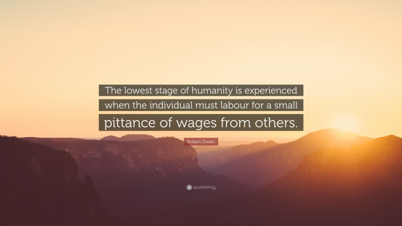 Robert Owen Quote: “The lowest stage of humanity is experienced when the individual must labour for a small pittance of wages from others.”