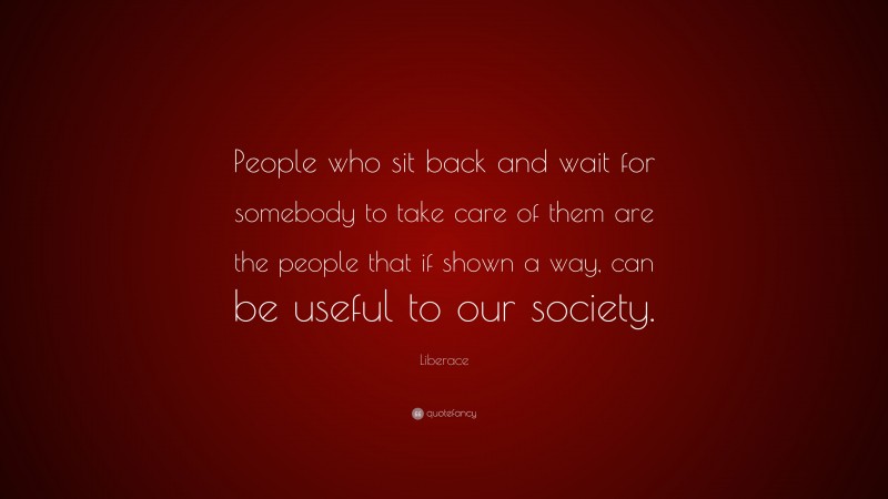 Liberace Quote: “People who sit back and wait for somebody to take care of them are the people that if shown a way, can be useful to our society.”