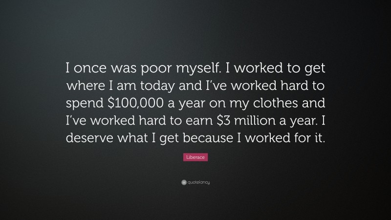 Liberace Quote: “I once was poor myself. I worked to get where I am today and I’ve worked hard to spend $100,000 a year on my clothes and I’ve worked hard to earn $3 million a year. I deserve what I get because I worked for it.”