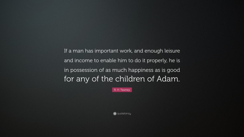 R. H. Tawney Quote: “If a man has important work, and enough leisure and income to enable him to do it properly, he is in possession of as much happiness as is good for any of the children of Adam.”