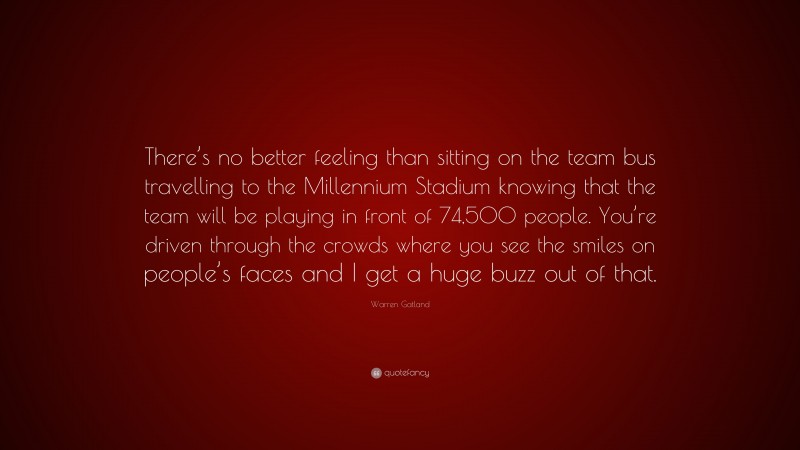 Warren Gatland Quote: “There’s no better feeling than sitting on the team bus travelling to the Millennium Stadium knowing that the team will be playing in front of 74,500 people. You’re driven through the crowds where you see the smiles on people’s faces and I get a huge buzz out of that.”