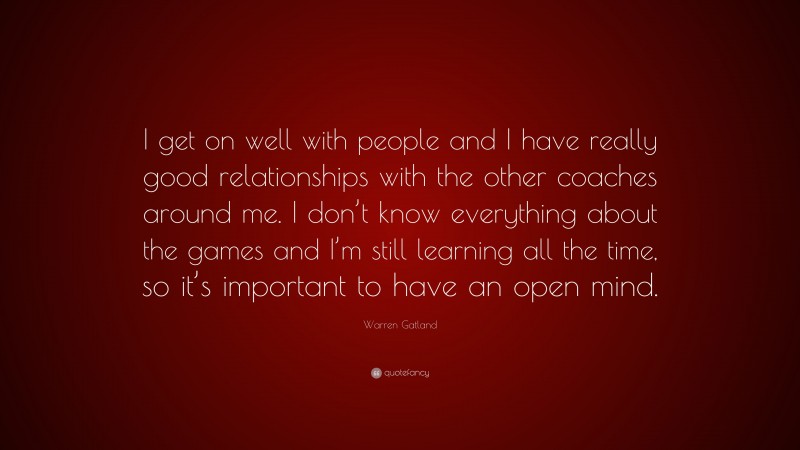 Warren Gatland Quote: “I get on well with people and I have really good relationships with the other coaches around me. I don’t know everything about the games and I’m still learning all the time, so it’s important to have an open mind.”
