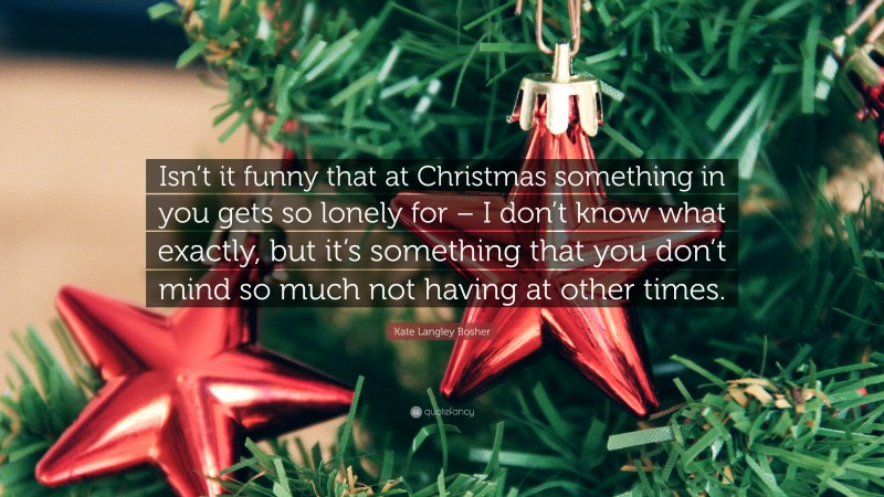 Kate Langley Bosher Quote: “Isn’t it funny that at Christmas something in you gets so lonely for – I don’t know what exactly, but it’s something that you don’t mind so much not having at other times.”
