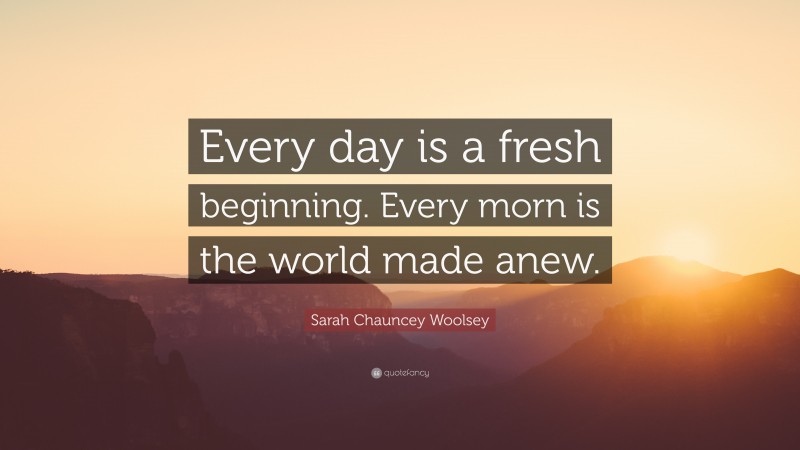 Sarah Chauncey Woolsey Quote: “Every day is a fresh beginning. Every morn is the world made anew.”